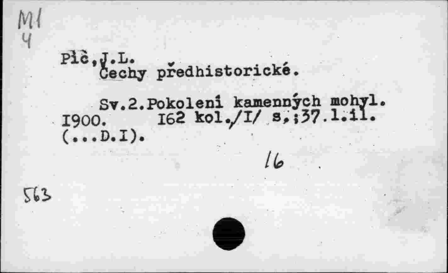 ﻿Ml ч
Plc.J.L.
Cechy predhistoricke.
Sv.2.Pokoleni kamenoych mohyl.
1900.	162 kol./І/ s,
